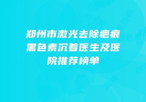 郑州市激光去除疤痕黑色素沉着医生及医院推荐榜单