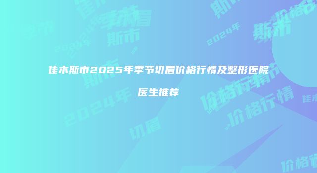 佳木斯市2025年季节切眉价格行情及整形医院医生推荐