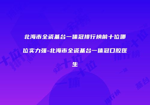 北海市全瓷基台一体冠排行榜前十位哪位实力强-北海市全瓷基台一体冠口腔医生