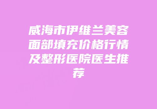 威海市伊维兰美容面部填充价格行情及整形医院医生推荐