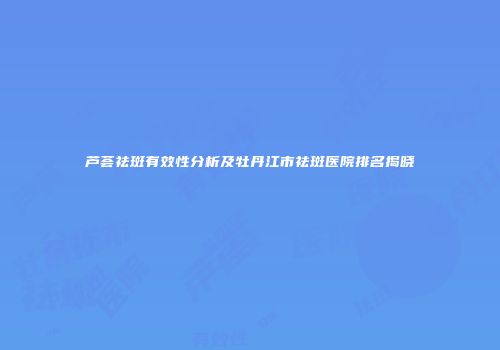 芦荟祛斑有效性分析及牡丹江市祛斑医院排名揭晓