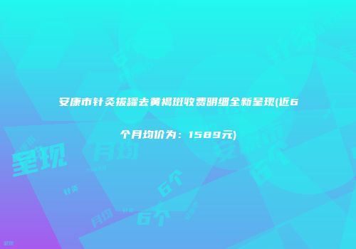 安康市针灸拔罐去黄褐斑收费明细全新呈现(近6个月均价为：1589元)