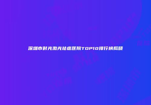 深圳市时光激光祛痣医院TOP10排行榜揭晓