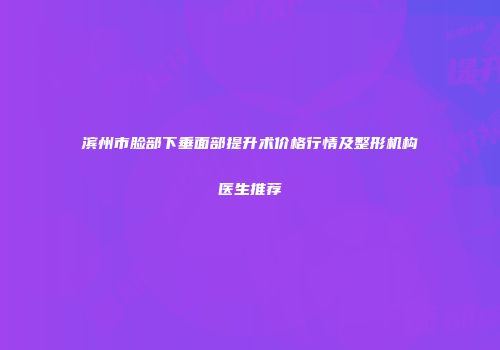 滨州市脸部下垂面部提升术价格行情及整形机构医生推荐