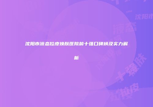 沈阳市液态拉皮焕肤医院前十强口碑榜及实力解析