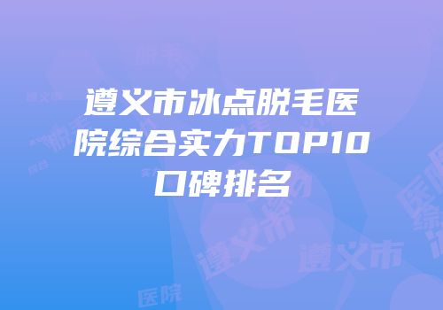 遵义市冰点脱毛医院综合实力TOP10口碑排名