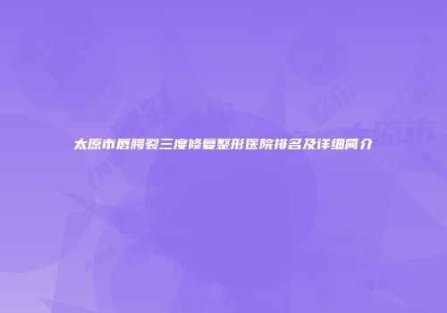 太原市唇腭裂三度修复整形医院排名及详细简介