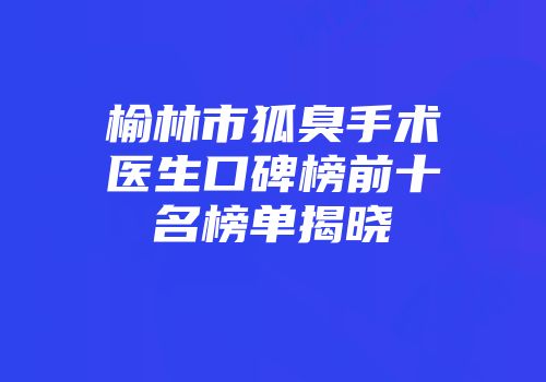 榆林市狐臭手术医生口碑榜前十名榜单揭晓