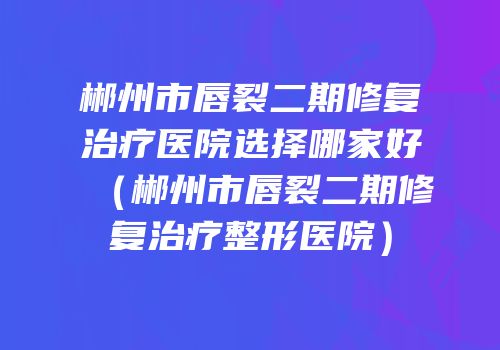 郴州市唇裂二期修复治疗医院选择哪家好（郴州市唇裂二期修复治疗整形医院）
