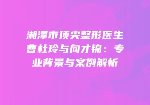湘潭市顶尖整形医生曹杜玲与向才锦：专业背景与案例解析