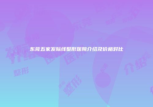 东莞五家发际线整形医院介绍及价格对比