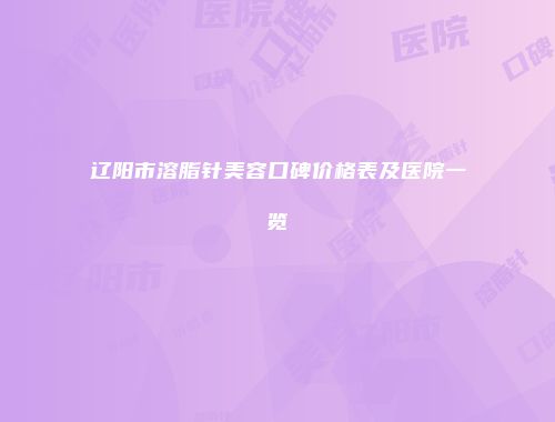 辽阳市溶脂针美容口碑价格表及医院一览