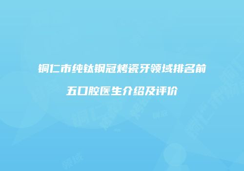 铜仁市纯钛钢冠烤瓷牙领域排名前五口腔医生介绍及评价