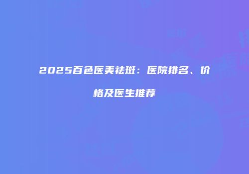 2025百色医美祛斑：医院排名、价格及医生推荐