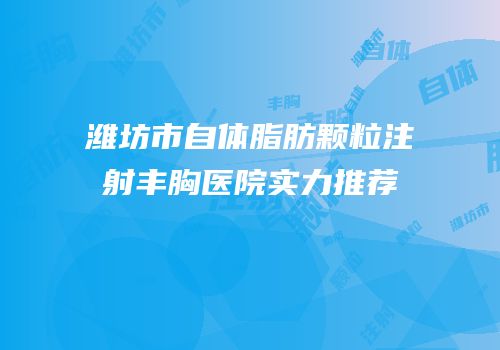 潍坊市自体脂肪颗粒注射丰胸医院实力推荐