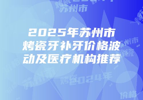 2025年苏州市烤瓷牙补牙价格波动及医疗机构推荐