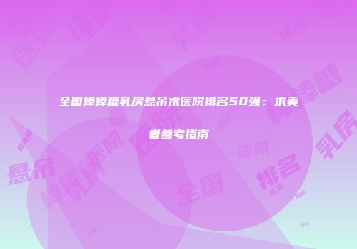 全国棒棒糖乳房悬吊术医院排名50强：求美者参考指南