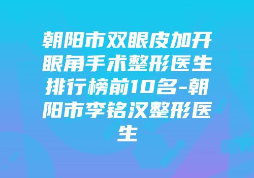 朝阳市双眼皮加开眼角手术整形医生排行榜前10名-朝阳市李铭汉整形医生