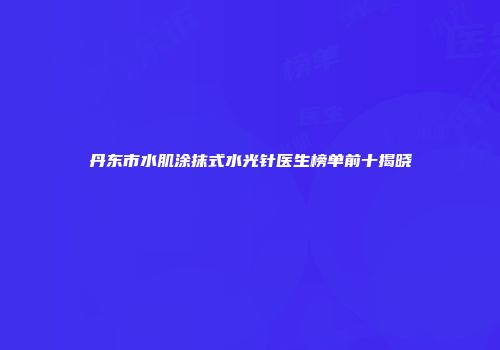 丹东市水肌涂抹式水光针医生榜单前十揭晓