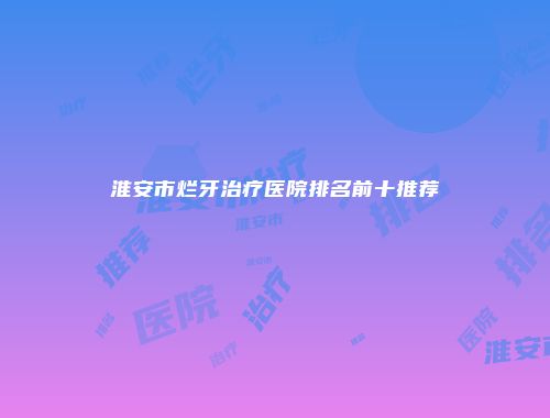淮安市烂牙治疗医院排名前十推荐