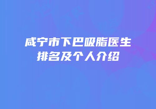 咸宁市下巴吸脂医生排名及个人介绍
