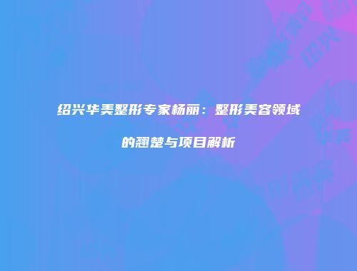 绍兴华美整形专家杨丽：整形美容领域的翘楚与项目解析