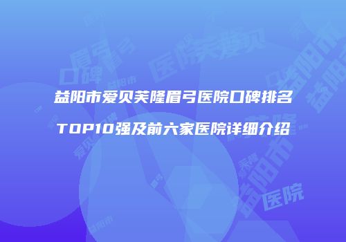 益阳市爱贝芙隆眉弓医院口碑排名TOP10强及前六家医院详细介绍