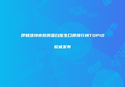 呼和浩特市胶原蛋白医生口碑排行榜TOP10权威发布