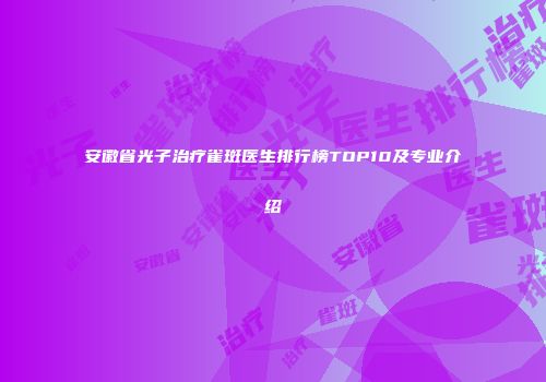 安徽省光子治疗雀斑医生排行榜TOP10及专业介绍