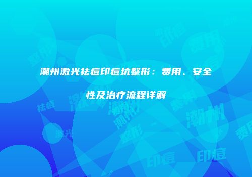 潮州激光祛痘印痘坑整形：费用、安全性及治疗流程详解
