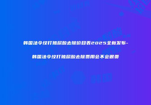 韩国法令纹打玻尿酸去除价目表2025全新发布-韩国法令纹打玻尿酸去除费用会不会很贵
