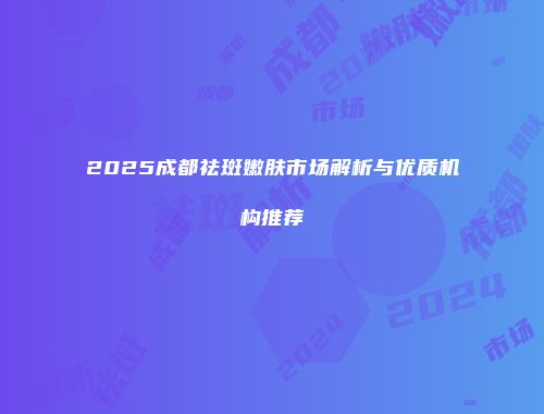 2025成都祛斑嫩肤市场解析与优质机构推荐