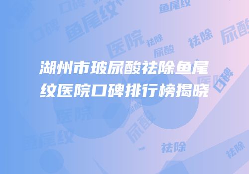 湖州市玻尿酸祛除鱼尾纹医院口碑排行榜揭晓