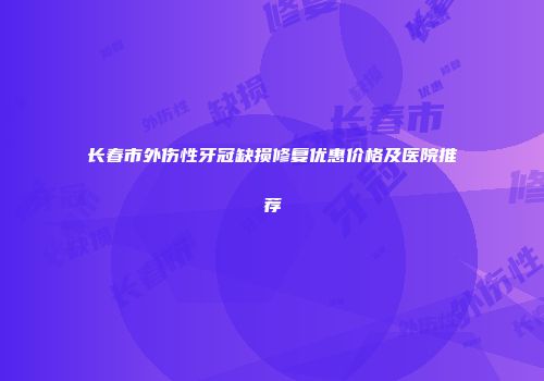 长春市外伤性牙冠缺损修复优惠价格及医院推荐