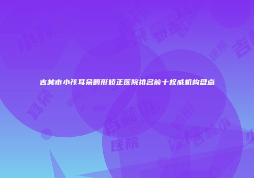 吉林市小孩耳朵畸形矫正医院排名前十权威机构盘点