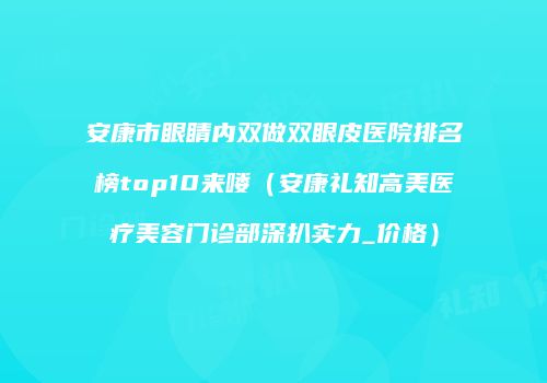 安康市眼睛内双做双眼皮医院排名榜top10来喽（安康礼知高美医疗美容门诊部深扒实力_价格）
