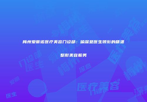 梅州爱丽诺医疗美容门诊部：喻深意医生领衔的精湛整形美容服务
