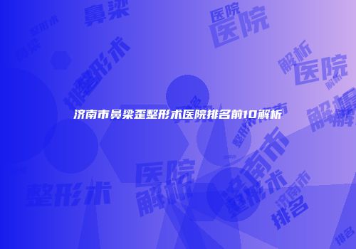济南市鼻梁歪整形术医院排名前10解析