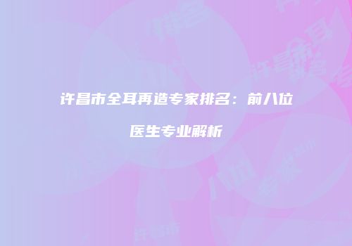 许昌市全耳再造专家排名：前八位医生专业解析