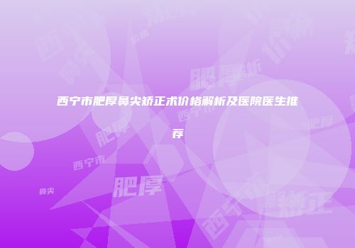 西宁市肥厚鼻尖矫正术价格解析及医院医生推荐