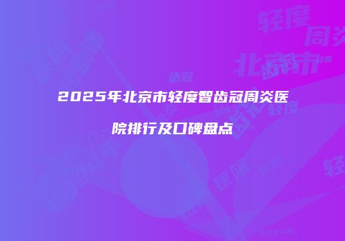 2025年北京市轻度智齿冠周炎医院排行及口碑盘点