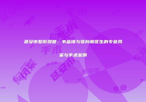 延安市整形翘楚：韦彦锋与张向荣医生的专业风采与手术案例