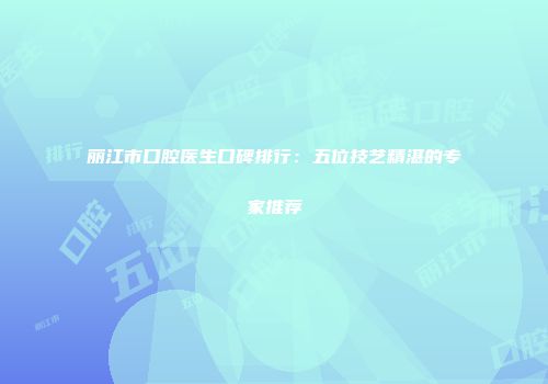 丽江市口腔医生口碑排行：五位技艺精湛的专家推荐