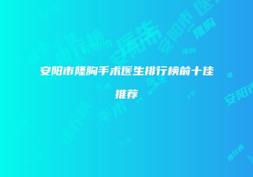 安阳市隆胸手术医生排行榜前十佳推荐