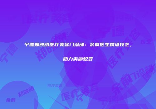 宁德郑映明医疗美容门诊部：余前医生精湛技艺，助力美丽蜕变