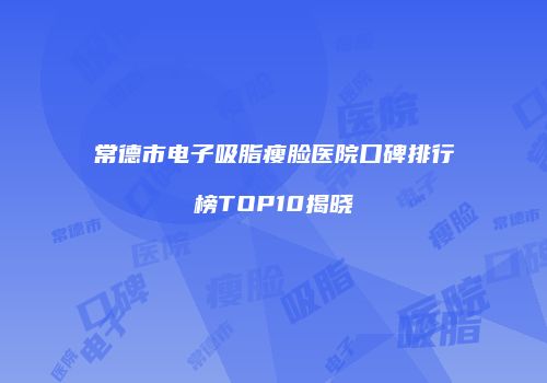 常德市电子吸脂瘦脸医院口碑排行榜TOP10揭晓