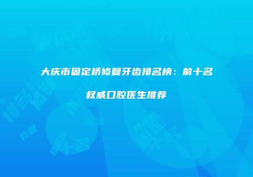 大庆市固定桥修复牙齿排名榜：前十名权威口腔医生推荐