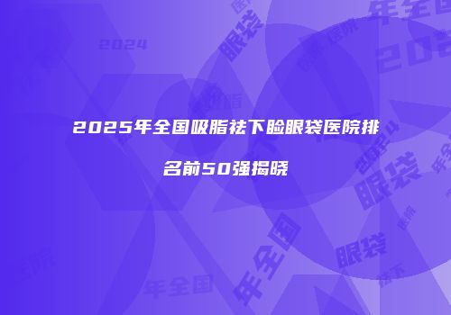 2025年全国吸脂祛下睑眼袋医院排名前50强揭晓