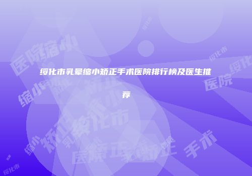 绥化市乳晕缩小矫正手术医院排行榜及医生推荐