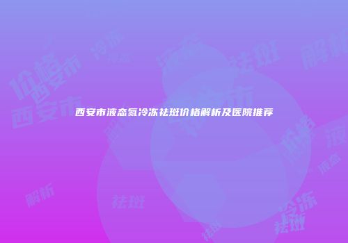西安市液态氮冷冻祛斑价格解析及医院推荐